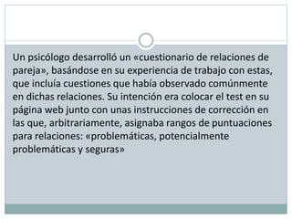 Un psicólogo desarrolló un «cuestionario de relaciones de
pareja», basándose en su experiencia de trabajo con estas,
que incluía cuestiones que había observado comúnmente
en dichas relaciones. Su intención era colocar el test en su
página web junto con unas instrucciones de corrección en
las que, arbitrariamente, asignaba rangos de puntuaciones
para relaciones: «problemáticas, potencialmente
problemáticas y seguras»
 