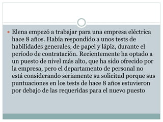  Elena empezó a trabajar para una empresa eléctrica
hace 8 años. Había respondido a unos tests de
habilidades generales, de papel y lápiz, durante el
período de contratación. Recientemente ha optado a
un puesto de nivel más alto, que ha sido ofrecido por
la empresa, pero el departamento de personal no
está considerando seriamente su solicitud porque sus
puntuaciones en los tests de hace 8 años estuvieron
por debajo de las requeridas para el nuevo puesto
 