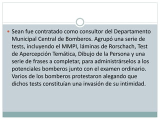  Sean fue contratado como consultor del Departamento
Municipal Central de Bomberos. Agrupó una serie de
tests, incluyendo el MMPI, láminas de Rorschach, Test
de Apercepción Temática, Dibujo de la Persona y una
serie de frases a completar, para administrárselos a los
potenciales bomberos junto con el examen ordinario.
Varios de los bomberos protestaron alegando que
dichos tests constituían una invasión de su intimidad.
 