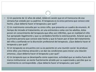  1) Un paciente de 12 años de edad, relata en sesión que en el transcurso de esa
semana fue violado por su padrino. El terapeuta es la única persona que conoce este
hecho. ¿Que debería hacer el terapeuta y por qué?
 2) Un matrimonio consulta por su único niño, que presenta un cuadro de enuresis. Al
tiempo de iniciado el tratamiento, en una entrevista a solas con los adultos, éstos
ponen en conocimiento del terapeuta que ellos son infértiles, que en realidad el niño
fue apropiado ilegalmente y que su verdadera familia lo está buscando. Aclaran que es
la primera persona que conoce este hecho y que lo hacen por el bien del tratamiento
del niño y confiando en la discreción profesional del terapeuta. ¿Que debería hacer el
terapeuta y por qué?
 3) Un terapeuta se encuentra con su ex paciente en una reunión social. Se produce
entre ellos una intensa atracción y se dan las condiciones para iniciar una relación
amorosa. ¿Que debería hacer el terapeuta y por qué?
 4) Un terapeuta que se desempeña como supervisor, actividad que se realiza fuera del
marco institucional, se siente fuertemente atraído por su supervisada y percibe que su
sentimiento es correspondido. ¿Que debería hacer el terapeuta y por qué?
 