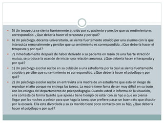  5) Un terapeuta se siente fuertemente atraído por su paciente y percibe que su sentimiento es
correspondido. ¿Que debería hacer el terapeuta y por qué?
 6) Un psicólogo, docente universitario, se siente fuertemente atraído por una alumna con la que
interactúa semanalmente y percibe que su sentimiento es correspondido. ¿Que debería hacer el
terapeuta y por qué?
 7) Inmediatamente después de haber derivado a su paciente en razón de una fuerte atracción
mutua, se produce la ocasión de iniciar una relación amorosa. ¿Que debería hacer el terapeuta y
por qué?
 1) Un psicólogo escolar recibe en su cubículo a una estudiante por la cual se siente fuertemente
atraído y percibe que su sentimiento es correspondido. ¿Que debería hacer el psicólogo y por
qué?
 2) Un psicólogo escolar recibe en entrevista a la madre de un estudiante que esta en riesgo de
reprobar el año porque no entrega las tareas. La madre tiene fama de ser muy dificil en su trato
con los colegas del departamento de psicopedagogía. Cuando usted le informa de la situación,
ella contesta de forma tajante que apenas tiene tiempo de estar con su hijo y que no piensa
llegar por las noches a pelear para que haga la tarea, que prefiere pasar un buen rato que discutir
por la escuela. Ella esta divorciada y su ex marido tiene poco contacto con su hijo, ¿Que debería
hacer el psicólogo y por qué?
 