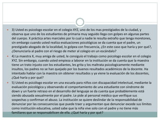  3) Usted es psicologo escolar en el colegio XYZ, uno de los mas prestigiados de la ciudad, y
observa que uno de los estudiantes de primaria muy seguido llega con golpes en algunas partes
del cuerpo. X práctica artes marciales por lo cual a nadie le resulta extraño que tenga moretones,
sin embargo cuando usted realiza evaluaciones psicológicas se da cuenta que el padre, un
prestigiado abogado de la localidad, lo golpea con frecuencia, ¿En este caso que haría y por qué?,
¿Denunciaría al padre con el riesgo de meter al colegio en un escándalo?
 4) La maestra X, muy amiga de usted, le consiguío el trabajo como psicologo escolar en el colegio
XYZ. Sin embargo, cuando usted empieza a laborar en la institución se da cuenta que la maestra
tiene un trato injusto con los estudiantes, les grita y los maltrata psicologicamente mediante
insultos, los padres no se han quejado por los buenos resultados académicos de la docente. Ha
intentado hablar con la maestra sin obtener resultados y ya viene la evaluación de los docentes,
¿Qué haría y por qué?
 5) Usted es psicólogo escolar en una escuela para niños con discapacidad intelectual, mediante la
evaluación psicológica y observando el comportamiento de una estudiante con síndrome de
down y un fuerte retraso en el desarrollo del lenguaje se da cuenta que probablemente está
siendo abusada sexualmente por el padre. Le pide al personal médico que verifique sus
sospechas y confirman el abuso. La institución se quiere deslindar de la responsabilidad de
denunciar por las consecuencias que puede traer y argumentan que denunciar excede sus límites
como institución educativa, usted sabe que la niña vive solo con el padre y no tiene más
familiares que se responsabilicen de ella. ¿Qué haría y por qué?
 