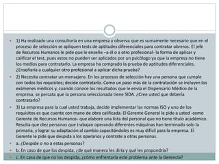  1) Ha realizado una consultoría en una empresa y observa que es sumamente necesario que en el
proceso de selección se apliquen tests de aptitudes diferenciales para contratar obreros. El jefe
de Recursos Humanos le pide que le enseñe –a él o a otro profesional- la forma de aplicar y
calificar el test, pues estos no pueden ser aplicados por un psicólogo ya que la empresa no tiene
los medios para contratarlo. La empresa ha comprado la prueba de aptitudes diferenciales.
¿Enseñaría a cualquier otro profesional a aplicar dicha prueba?
 2) Necesita contratar un mensajero. En los procesos de selección hay una persona que cumple
con todos los requisitos; decide contratarlo. Como un paso más de la contratación se incluyen los
exámenes médicos y, cuando conoce los resultados que le envía el Dispensario Médico de la
empresa, se percata que la persona seleccionada tiene SIDA. ¿Cree usted que debería
contratarlo?
 3) La empresa para la cual usted trabaja, decide implementar las normas ISO y uno de los
requisitos es que cuente con mano de obra calificada. El Gerente General le pide a usted -como
Gerente de Recursos Humanos- que elabore una lista del personal que no tiene título académico.
Resulta que diez personas que trabajan operando diferentes máquinas han terminado solo la
primaria, y lograr su adaptación al cambio capacitándoles es muy difícil para la empresa. El
Gerente le pide que despida a los operarios y contrate a otras personas.
 a. ¿Despide o no a estas personas?
 b. En caso de que los despida, ¿de qué manera les diría y qué les propondría?
 c. En caso de que no los despida, ¿cómo enfrentaría este problema ante la Gerencia?
 
