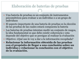 Elaboración de baterías de pruebas
 Una batería de pruebas es un conjunto de instrumentos
psicométricos para evaluar a un individuo o a un grupo de
individuos
 El aspecto importante de una batería de pruebas es la elección
de las pruebas de las cuales estará compuesta la batería
 Las baterías de pruebas intentan medir un conjunto de rasgos,
la idea fundamental es que debe existir coherencia y esta
depende del objetivo que se persigue al realizar la evaluación
 Objetivo: ¿Qué uso le voy a dar a la información recopilada?
 Relacionar la información obtenida de las pruebas
con el propósito de llegar a una conclusión sobre un
individuo y relacionar la conclusión con el objetivo
de la evaluación.
 