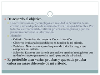  De acuerdo al objetivo
 Los criterios son muy complejos, en realidad la definición de un
criterio a veces depende de muchos factores o rasgos diferentes. Por
lo tanto, es recomendable utilizar pruebas homogéneas y que me
permitan contrastar la información.
 Ejemplo:
 Criterio: Comunicación, negociación, extroversión.
 Objetivo: Evaluar a los candidatos en función de mi criterio.
 Problema: No existe una prueba que mida todos los rasgos que
componen mi criterio
 Solución: Elaborar una batería que incluya pruebas homogéneas que
midan los rasgos que necesito medir para cubrir mi criterio
 Es preferible usar varias pruebas y que cada prueba
cubra un rasgo diferente de mi criterio.
 
