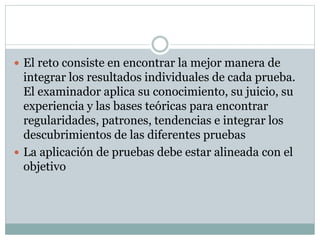  El reto consiste en encontrar la mejor manera de
integrar los resultados individuales de cada prueba.
El examinador aplica su conocimiento, su juicio, su
experiencia y las bases teóricas para encontrar
regularidades, patrones, tendencias e integrar los
descubrimientos de las diferentes pruebas
 La aplicación de pruebas debe estar alineada con el
objetivo
 