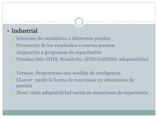  Industrial
 Selección de candidatos a diferentes puestos
 Promoción de los empleados a nuevos puestos
 Asignación a programas de capacitación
 Pruebas Otis: OTIS, Wonderlic, OTIS-GAMMA: adaptabilidad
 Terman: Proporciona una medida de inteligencia
 Cleaver: medir la forma de reaccionar en situaciones de
presión
 Moss: mide adaptabilidad social en situaciones de supervisión
 