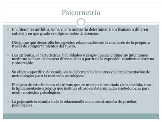 Psicometría
 En diferentes ámbitos, se ha vuelto necesario determinar si los humanos difieren
entre si y en que grado se originan estas diferencias.
 Disciplina que desarrolla los aspectos relacionados con la medición de la psique, a
través de comportamientos del sujeto.
 Los atributos, características, habilidades o rasgos que generalmente intentamos
medir no se hace de manera directa, sino a partir de la expresión conductual externa
y observable.
 Su objeto específico de estudio es la elaboración de teorías y la implementación de
metodologías para la medición psicológica.
 El objeto de estudio no es el atributo que se mide ni el resultado de la medida, sino
la fundamentación teórica que justifica el uso de determinadas metodologías para
medir contextos psicológicos.
 La psicometría estudia todo lo relacionado con la construcción de pruebas
psicológicas.
 