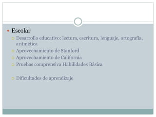  Escolar
 Desarrollo educativo: lectura, escritura, lenguaje, ortografía,
aritmética
 Aprovechamiento de Stanford
 Aprovechamiento de California
 Pruebas comprensiva Habilidades Básica
 Dificultades de aprendizaje
 
