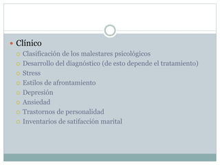  Clínico
 Clasificación de los malestares psicológicos
 Desarrollo del diagnóstico (de esto depende el tratamiento)
 Stress
 Estilos de afrontamiento
 Depresión
 Ansiedad
 Trastornos de personalidad
 Inventarios de satifacción marital
 