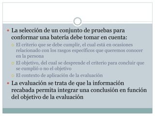  La selección de un conjunto de pruebas para
conformar una batería debe tomar en cuenta:
 El criterio que se debe cumplir, el cual está en ocasiones
relacionado con los rasgos específicos que queremos conocer
en la persona
 El objetivo, del cual se desprende el criterio para concluir que
se cumplió o no el objetivo
 El contexto de aplicación de la evaluación
 La evaluación se trata de que la información
recabada permita integrar una conclusión en función
del objetivo de la evaluación
 