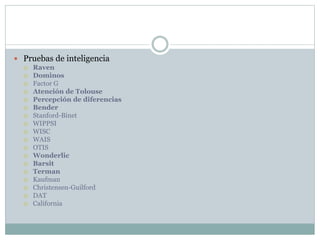  Pruebas de inteligencia
 Raven
 Dominos
 Factor G
 Atención de Tolouse
 Percepción de diferencias
 Bender
 Stanford-Binet
 WIPPSI
 WISC
 WAIS
 OTIS
 Wonderlic
 Barsit
 Terman
 Kaufman
 Christensen-Guilford
 DAT
 California
 
