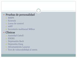  Pruebas de personalidad
 MMPI
 Eysenck
 Locus de control
 16PF
 Inventario multiaxial Millon
 Clínicas
 Ansiedad Cattell
 IDERE
 Depreasión Beck
 Depresión Zung
 Afrontamiento Lazarus
 Test de vulnerabilidad al estrés
 