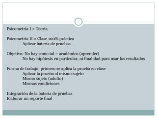 Psicometría I = Teoría
Psicometría II = Clase 100% práctica
Aplicar batería de pruebas
Objetivo: No hay como tal – académico (aprender)
No hay hipótesis en particular, ni finalidad para usar los resultados
Forma de trabajo: primero se aplica la prueba en clase
Aplicar la prueba al mismo sujeto
Mismo sujeto (adulto)
Mismas condiciones
Integración de la batería de pruebas
Elaborar un reporte final
 