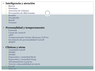  Inteligencia y atención
 Raven
 Dominos
 Atención de Tolouse
 Percepción de diferencias
 Bender
 Wonderlic
 Barsit
 Terman
 Personalidad y temperamento
 Eysenck
 Locus de control
 16PF
 Temperamento Taylor-Jhonson (TJTA)
 Inventario de personalidad Cornell
 MMPI*
 Clínicas y otras
 Ansiedad Cattell
 IDERE
 IDARE
 Depresión y ansiedad Beck
 Depresión y ansiedad Zung
 Afrontamiento Lazarus
 Test de vulnerabilidad al estrés
 Ces-D
 Dass-21
 