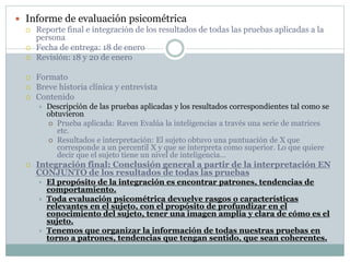  Informe de evaluación psicométrica
 Reporte final e integración de los resultados de todas las pruebas aplicadas a la
persona
 Fecha de entrega: 18 de enero
 Revisión: 18 y 20 de enero
 Formato
 Breve historia clínica y entrevista
 Contenido
 Descripción de las pruebas aplicadas y los resultados correspondientes tal como se
obtuvieron
 Prueba aplicada: Raven Evalúa la inteligencias a través una serie de matrices
etc.
 Resultados e interpretación: El sujeto obtuvo una puntuación de X que
corresponde a un percentil X y que se interpreta como superior. Lo que quiere
decir que el sujeto tiene un nivel de inteligencia…
 Integración final: Conclusión general a partir de la interpretación EN
CONJUNTO de los resultados de todas las pruebas
 El propósito de la integración es encontrar patrones, tendencias de
comportamiento.
 Toda evaluación psicométrica devuelve rasgos o características
relevantes en el sujeto, con el propósito de profundizar en el
conocimiento del sujeto, tener una imagen amplia y clara de cómo es el
sujeto.
 Tenemos que organizar la información de todas nuestras pruebas en
torno a patrones, tendencias que tengan sentido, que sean coherentes.
 