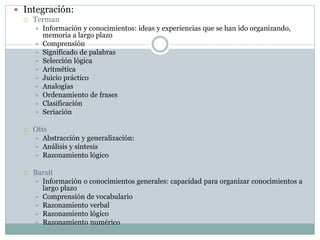  Integración:
 Terman
 Información y conocimientos: ideas y experiencias que se han ido organizando,
memoria a largo plazo
 Comprensión
 Significado de palabras
 Selección lógica
 Aritmética
 Juicio práctico
 Analogías
 Ordenamiento de frases
 Clasificación
 Seriación
 Otis
 Abstracción y generalización:
 Análisis y síntesis
 Razonamiento lógico
 Barsit
 Información o conocimientos generales: capacidad para organizar conocimientos a
largo plazo
 Comprensión de vocabulario
 Razonamiento verbal
 Razonamiento lógico
 Razonamiento numérico
 