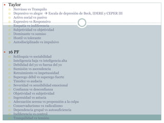  Taylor
 Nervioso vs Tranquilo
 Depresivo vs alegre  Escala de depresión de Beck, IDERE y CEPER III
 Activo social vs pasivo
 Expresivo vs Responsivo
 Empatía vs indiferencia
 Subjetividad vs objetividad
 Dominante vs sumiso
 Hostil vs tolerante
 Autodisciplinado vs impulsivo
 16 PF
 Soliloquia vs sociabilidad
 Inteligencia baja vs inteligencia alta
 Debilidad del yo vs fuerza del yo
 Sumisión vs ascendencia
 Retraimiento vs impetuosidad
 Superego débil vs superego fuerte
 Timidez vs audacia
 Severidad vs sensibilidad emocional
 Confianza vs desconfianza
 Objetividad vs subjetividad
 Ingenuidad vs astucia
 Adecuación serena vs propensión a la culpa
 Conservadurismo vs radicalismo
 Dependencia grupal vs autosuficiencia
 Indiferencia vs control
 Tranquilidad vs tensión
 