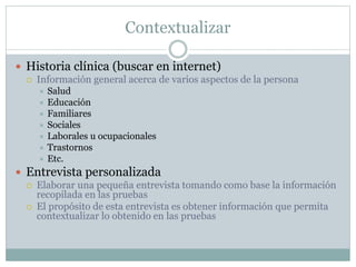 Contextualizar
 Historia clínica (buscar en internet)
 Información general acerca de varios aspectos de la persona
 Salud
 Educación
 Familiares
 Sociales
 Laborales u ocupacionales
 Trastornos
 Etc.
 Entrevista personalizada
 Elaborar una pequeña entrevista tomando como base la información
recopilada en las pruebas
 El propósito de esta entrevista es obtener información que permita
contextualizar lo obtenido en las pruebas
 