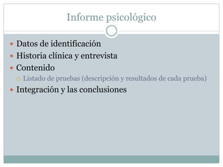 Informe psicológico
 Datos de identificación
 Historia clínica y entrevista
 Contenido
 Listado de pruebas (descripción y resultados de cada prueba)
 Integración y las conclusiones
 