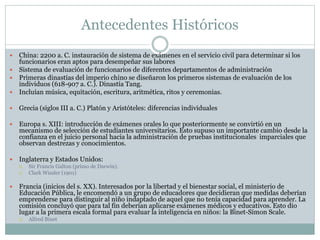 Antecedentes Históricos
 China: 2200 a. C. instauración de sistema de exámenes en el servicio civil para determinar si los
funcionarios eran aptos para desempeñar sus labores
 Sistema de evaluación de funcionarios de diferentes departamentos de administración
 Primeras dinastías del imperio chino se diseñaron los primeros sistemas de evaluación de los
individuos (618-907 a. C.). Dinastía Tang.
 Incluían música, equitación, escritura, aritmética, ritos y ceremonias.
 Grecia (siglos III a. C.) Platón y Aristóteles: diferencias individuales
 Europa s. XIII: introducción de exámenes orales lo que posteriormente se convirtió en un
mecanismo de selección de estudiantes universitarios. Esto supuso un importante cambio desde la
confianza en el juicio personal hacia la administración de pruebas institucionales imparciales que
observan destrezas y conocimientos.
 Inglaterra y Estados Unidos:
 Sir Francis Galton (primo de Darwin).
 Clark Wissler (1901)
 Francia (inicios del s. XX). Interesados por la libertad y el bienestar social, el ministerio de
Educación Pública, le encomendó a un grupo de educadores que decidieran que medidas deberían
emprenderse para distinguir al niño indaptado de aquel que no tenía capacidad para aprender. La
comisión concluyó que para tal fin deberían aplicarse exámenes médicos y educativos. Esto dio
lugar a la primera escala formal para evaluar la inteligencia en niños: la Binet-Simon Scale.
 Alfred Binet
 