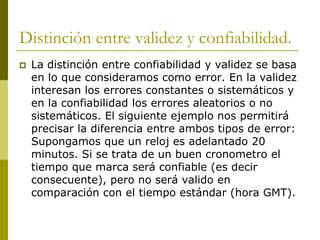 Distinción entre validez y confiabilidad.La distinción entre confiabilidad y validez se basa en lo que consideramos como error. En la validez interesan los errores constantes o sistemáticos y en la confiabilidad los errores aleatorios o no sistemáticos. El siguiente ejemplo nos permitirá precisar la diferencia entre ambos tipos de error: Supongamos que un reloj es adelantado 20 minutos. Si se trata de un buen cronometro el tiempo que marca será confiable (es decir consecuente), pero no será valido en comparación con el tiempo estándar (hora GMT).