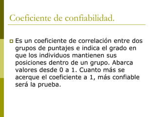 Coeficiente de confiabilidad.Es un coeficiente de correlación entre dos grupos de puntajes e indica el grado en que los individuos mantienen sus posiciones dentro de un grupo. Abarca valores desde 0 a 1. Cuanto más se acerque el coeficiente a 1, más confiable será la prueba.