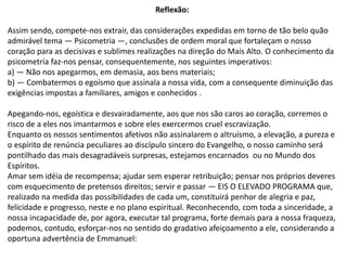 Reflexão:
Assim sendo, compete-nos extrair, das considerações expedidas em torno de tão belo quão
admirável tema — Psicometria —, conclusões de ordem moral que fortaleçam o nosso
coração para as decisivas e sublimes realizações na direção do Mais Alto. O conhecimento da
psicometria faz-nos pensar, consequentemente, nos seguintes imperativos:
a) — Não nos apegarmos, em demasia, aos bens materiais;
b) — Combatermos o egoísmo que assinala a nossa vida, com a consequente diminuição das
exigências impostas a familiares, amigos e conhecidos .
Apegando-nos, egoística e desvairadamente, aos que nos são caros ao coração, corremos o
risco de a eles nos imantarmos e sobre eles exercermos cruel escravização.
Enquanto os nossos sentimentos afetivos não assinalarem o altruísmo, a elevação, a pureza e
o espírito de renúncia peculiares ao discípulo sincero do Evangelho, o nosso caminho será
pontilhado das mais desagradáveis surpresas, estejamos encarnados ou no Mundo dos
Espíritos.
Amar sem idéia de recompensa; ajudar sem esperar retribuição; pensar nos próprios deveres
com esquecimento de pretensos direitos; servir e passar — EIS O ELEVADO PROGRAMA que,
realizado na medida das possibilidades de cada um, constituirá penhor de alegria e paz,
felicidade e progresso, neste e no plano espiritual. Reconhecendo, com toda a sinceridade, a
nossa incapacidade de, por agora, executar tal programa, forte demais para a nossa fraqueza,
podemos, contudo, esforçar-nos no sentido do gradativo afeiçoamento a ele, considerando a
oportuna advertência de Emmanuel:
 