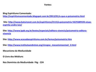 Fontes:
Blog Espiritismo Comentado:
http://espiritismocomentado.blogspot.com.br/2013/01/o-que-e-psicometria.html
Site: http://www.batuiranet.com.br/espiritismo/2113/a-psicometria-%E2%80%93-visao-
espirita-andre-luiz/
Site: http://www.ippb.org.br/textos/especiais/editora-vivencia/psicometria-editora-
vivencia
Site: http://www.acasadoespiritismo.com.br/temas/psicometria.htm
Site: http://www.institutoandreluiz.org/sinopse_mecanismosmed_3.html
Mecanismo da Mediunidade
O Livro dos Médiuns
Nos Domínios da Mediunidade Pág - 224
 