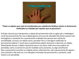 O fluido cósmico que interpenetra o objeto do pensamento nele se agita sob a modelagem
inicial do pensamento.Por isso o objeto ganha uma aura de vibrações tão fortes quanto mais
homogêneo e constante for o pensamento irradiado.Uma pessoa com suficiente
sensibilidade, ao tocar um objeto assim, perceber-lhe-á a mensgem codificada no
pensamento original. É assim que os psicômetras podem descrever o dono de um objeto.
Dependendo do que o objeto represente para o seu dono, toda uma cena poderá ser
percebida, como o evento em que foi recebido como presente, ou algo semelhante.
Mas a psicometria só existe se o objeto estiver, efetivamente, sob o pensamento de alguém.
Caso contrário, não terá em si as vibrações emanadas do pensamento e, portanto, nada
haverá a ser percebido.
“Todos os objetos que você vê emoldurados por substâncias fluídicas acham-se fortemente
lembrados ou visitados por aqueles que os possuíram.”
 