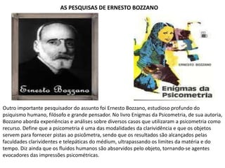 AS PESQUISAS DE ERNESTO BOZZANO
Outro importante pesquisador do assunto foi Ernesto Bozzano, estudioso profundo do
psiquismo humano, filósofo e grande pensador. No livro Enigmas da Psicometria, de sua autoria,
Bozzano aborda experiências e análises sobre diversos casos que utilizaram a psicometria como
recurso. Define que a psicometria é uma das modalidades da clarividência e que os objetos
servem para fornecer pistas ao psicômetra, sendo que os resultados são alcançados pelas
faculdades clarividentes e telepáticas do médium, ultrapassando os limites da matéria e do
tempo. Diz ainda que os fluidos humanos são absorvidos pelo objeto, tornando-se agentes
evocadores das impressões psicométricas.
 