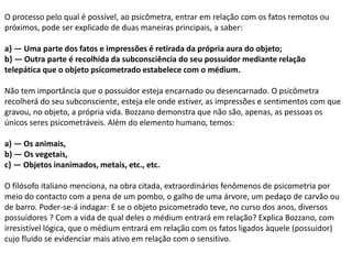 O processo pelo qual é possível, ao psicômetra, entrar em relação com os fatos remotos ou
próximos, pode ser explicado de duas maneiras principais, a saber:
a} — Uma parte dos fatos e impressões é retirada da própria aura do objeto;
b} — Outra parte é recolhida da subconsciência do seu possuidor mediante relação
telepática que o objeto psicometrado estabelece com o médium.
Não tem importância que o possuidor esteja encarnado ou desencarnado. O psicômetra
recolherá do seu subconsciente, esteja ele onde estiver, as impressões e sentimentos com que
gravou, no objeto, a própria vida. Bozzano demonstra que não são, apenas, as pessoas os
únicos seres psicometráveis. Além do elemento humano, temos:
a) — Os animais,
b) — Os vegetais,
c} — Objetos inanimados, metais, etc., etc.
O filósofo italiano menciona, na obra citada, extraordinários fenômenos de psicometria por
meio do contacto com a pena de um pombo, o galho de uma árvore, um pedaço de carvão ou
de barro. Poder-se-á indagar: E se o objeto psicometrado teve, no curso dos anos, diversos
possuidores ? Com a vida de qual deles o médium entrará em relação? Explica Bozzano, com
irresistível lógica, que o médium entrará em relação com os fatos ligados àquele (possuidor)
cujo fluido se evidenciar mais ativo em relação com o sensitivo.
 