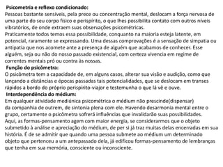 Psicometria e reflexo condicionado:
Pessoas bastante sensíveis, pela prece ou concentração mental, deslocam a força nervosa de
uma parte do seu corpo físico e perispírito, o que lhes possibilita contato com outros níveis
vibratórios, de onde extraem suas observações psicométricas.
Praticamente todos temos essa possibilidade, conquanto na maioria esteja latente, em
potencial, raramente se expressando. Uma dessas comprovações é a sensação de simpatia ou
antipatia que nos acomete ante a presença de alguém que acabamos de conhecer. Esse
alguém, seja ou não do nosso passado existencial, com certeza vivencia em regime de
correntes mentais pró ou contra às nossas.
Função do psicômetra:
O psicômetra tem a capacidade de, em alguns casos, alterar sua visão e audição, como que
lançando a distâncias e épocas passadas tais potencialidades, que se deslocam em transes
rápidos a bordo do próprio perispírito-viajor e testemunha o que lá vê e ouve.
Interdependência do médium:
Em qualquer atividade mediúnica psicométrica o médium não prescinde(dispensar)
da companhia de outrem, de sintonia plena com ele. Havendo desarmonia mental entre o
grupo, certamente o psicômetra sofrerá influências que invalidarão suas possibilidades.
Aqui, as formas-pensamento agem com maior energia, se considerarmos que o objeto
submetido à análise e apreciação do médium, de per si já traz muitas delas encerradas em sua
história. É de se admitir que quando uma pessoa submete ao médium um determinado
objeto que pertenceu a um antepassado dela, já edificou formas-pensamento de lembranças
que tenha em sua memória, consciente ou inconsciente.
 