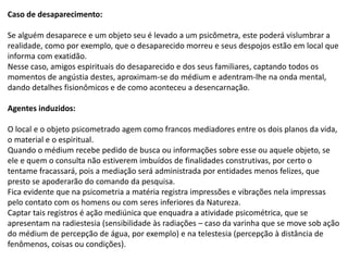 Caso de desaparecimento:
Se alguém desaparece e um objeto seu é levado a um psicômetra, este poderá vislumbrar a
realidade, como por exemplo, que o desaparecido morreu e seus despojos estão em local que
informa com exatidão.
Nesse caso, amigos espirituais do desaparecido e dos seus familiares, captando todos os
momentos de angústia destes, aproximam-se do médium e adentram-lhe na onda mental,
dando detalhes fisionômicos e de como aconteceu a desencarnação.
Agentes induzidos:
O local e o objeto psicometrado agem como francos mediadores entre os dois planos da vida,
o material e o espiritual.
Quando o médium recebe pedido de busca ou informações sobre esse ou aquele objeto, se
ele e quem o consulta não estiverem imbuídos de finalidades construtivas, por certo o
tentame fracassará, pois a mediação será administrada por entidades menos felizes, que
presto se apoderarão do comando da pesquisa.
Fica evidente que na psicometria a matéria registra impressões e vibrações nela impressas
pelo contato com os homens ou com seres inferiores da Natureza.
Captar tais registros é ação mediúnica que enquadra a atividade psicométrica, que se
apresentam na radiestesia (sensibilidade às radiações – caso da varinha que se move sob ação
do médium de percepção de água, por exemplo) e na telestesia (percepção à distância de
fenômenos, coisas ou condições).
 