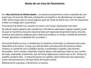 Relato de um Caso de Psicometria:
Em «Nos Domínios da Mediunidade» , no estudo da psicometria, temos o episódio de uma
jovem que, há cerca de 300 anos, acompanha um espelho a ela ofertado por um rapaz em
1700. Vamos trazer para as nossas páginas parte do relato de André Luiz, a fim de colocarmos
o leitor em relação com a ocorrência.
A narrativa é de André Luiz, quando em visita a um museu: Avançamos mais além.
Ao lado de extensa galeria, dois cavalheiros e três damas admiravam singular espelho, junto
do qual se mantinha uma jovem desencarnada com expressão de grande tristeza. Uma das
senhoras teve palavras elogiosas para a beleza da moldura, e a moça, na feição de sentinela
irritada, aproximou-se tateando-lhe os ombros.»
Acrescenta André Luiz que, à medida que os visitantes encarnados se retiravam para outra
dependência do museu, a moça, que não percebia a presença dos três desencarnados,
mostrou-se «contente com a solidão e passou a contemplar o espelho, sob estranha
fascinação». Com a mente cristalizada naquele objeto, nele polarizou todos os seus sonhos
de moça, esperando, tristemente, que da França regressasse o jovem que se foi...Gravou no
espelho a própria vida... E enquanto pensar no espelho, como síntese de suas esperanças,
junto a ele permanecerá. Exemplo típico de fixação mental.
Relativamente a pessoas, o fenômeno é o mesmo.
 