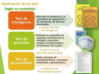 • Descubre el potencial y la
capacidad de adaptación y
de utilización de diversas
estrategias.
Test de
Inteligencia
• Reflejan la capacidad en
aspectos concretos de la
realidad y permiten
predecir la efectividad y
rendimiento del sujeto.
Test de
aptitudes
• Medir patrones de
comportamiento, creencias,
emociones y pensamiento.
Test de
personalidad
La Escala Wechsler
de Inteligencia
Cuestionario de
Personalidad Eysenck
El DAT-5 (Test de
aptitudes diferenciales)
 