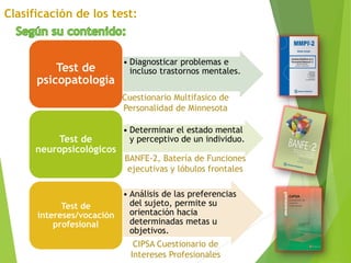 • Diagnosticar problemas e
incluso trastornos mentales.Test de
psicopatología
• Determinar el estado mental
y perceptivo de un individuo.Test de
neuropsicológicos
• Análisis de las preferencias
del sujeto, permite su
orientación hacia
determinadas metas u
objetivos.
Test de
intereses/vocación
profesional
Cuestionario Multifasico de
Personalidad de Minnesota
BANFE-2, Batería de Funciones
ejecutivas y lóbulos frontales
CIPSA Cuestionario de
Intereses Profesionales
 