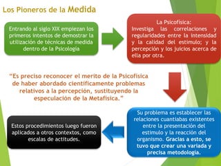 Entrando al siglo XIX empiezan los
primeros intentos de demostrar la
utilización de técnicas de medida
dentro de la Psicología
La Psicofísica:
Investiga las correlaciones y
regularidades entre la intensidad
y la calidad del estimulo; y la
percepción y los juicios acerca de
ella por otra.
Su problema es establecer las
relaciones cuantiabas existentes
entre la presentación del
estimulo y la reacción del
organismo. Gracias a esto, se
tuvo que crear una variada y
precisa metodología.
Estos procedimientos luego fueron
aplicados a otros contextos, como
escalas de actitudes.
 