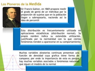 Sir Francis Galton, en 1869 propone medir
el grado de genio de un individuo por la
proporción de sujetos que en la población
llegan a sobrepasarlo, naciendo así la
idea de percentil
Esta distribución es frecuentemente utilizada en
aplicaciones estadísticas (distribución normal). Su
propio nombre indica su extendida utilización,
justificada por la normalidad con la que ciertos
fenómenos tienden a aparecerse en su comportamiento
Muchas variables aleatorias continuas presentan una
función de densidad cuya grafica tiene forma de
campana; por ende la importancia de esta es porque
hay muchas variables asociadas a fenómenos naturales
que siguen el modelo de la normal
 