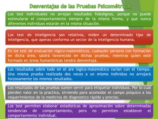 Los test individuales no arrojan resultados fidedignos, porque no puede
estimularse el comportamiento siempre de la misma forma, y que nunca
diferentes individuos estarán en la misma situación.
Los test de inteligencia son relativos, miden un determinado tipo de
inteligencia, que apenas conforma un sector de la inteligencia humana.
En los test de evaluación lógico-matemáticos, cualquier persona con formación
en dicha área, saldrá favorecido en dichas pruebas, mientras quien esté
formado en áreas humanísticas tendrá desventaja.
Los resultados sobre todo en el are lógico-matemático varían con el tiempo.
Una misma prueba realizada dos veces a un mismo individuo no arrojará
forzosamente los mismos resultados.
Los resultados de las pruebas suelen servir para etiquetar individuos. Por lo cual
pierden valor en la practica, sirviendo para acomodar el campo psíquico a los
requerimientos de la medicina de diagnostico rápido y preciso.
Los test permiten elaborar estadísticas de aproximación sobre determinadas
tendencias de comportamiento, pero no permiten establecer el
comportamiento individual.
 