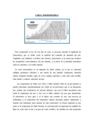 CARTA PSICROMETRICA
Para comprender el uso de este tipo de carta, es necesario entender el significado de
Psicrometría, que se define como la medición del contenido de humedad del aire.
Ampliando esta definición a términos más técnicos, psicrometría es la ciencia que involucra
las propiedades termo-dinámicas del aire húmedo, y el efecto de la humedad atmosférica
sobre los materiales y el confort humano.
La carta psicrométrica es un diagrama de doble entrada, en el que se relacionan
múltiples parámetros referentes a una mezcla de aire húmedo: temperatura, humedad
relativa, humedad absoluta, punto de rocío, entalpía específica o calor total, calor sensible,
calor latente y volumen específico del aire.
Las temperaturas de bulbo seco (Tbs) y bulbo húmedo (Tbh) de un gas húmedo se
pueden determinar experimentalmente por medio de un psicrómetro que es un instrumento
que contiene dos termómetros de mercurio idénticos, uno con el bulbo descubierto para
medir la temperatura del aire y otro con el bulbo cubierto con una gasa humedecida.
El psicrómetro se hace girar o se le induce una corriente de aire, esto provoca un
enfriamiento y la temperatura del termómetro cubierto desciende primero rápidamente y
después más lentamente hasta alcanzar un valor estacionario. La lectura registrada en este
punto es la temperatura de bulbo húmedo, la cual representa la temperatura de equilibrio los
flujos de calor entre el aire y la gasa por calor sensible y las pérdidas de calor producidas
 