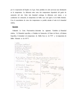 por la evaporación del líquido en el gas. Estas pérdidas de calor provocan una disminución
en la temperatura. La diferencia entre estas dos temperaturas dependerá del grado de
saturación del aire. Entre más humedad contenga, la diferencia será menor, y en
condiciones de saturación, la temperatura de bulbo seco será igual a la de bulbo húmedo.
Con el conocimiento de estas dos temperaturas es posible calcular el valor de la humedad
relativa.
Ejercicio
Utilizando la Carta Psicrometríca determine las siguientes Variables: a) Humedad
relativa, b) Humedad específica, c) Entalpía de Saturación, d) Punto de Rocío, e)Volumen
Especifico, f) densidad si la temperatura de Bulbo Seco es de 70°F y la temperatura de
Bulbo Húmedo es de 60 °F.
 
