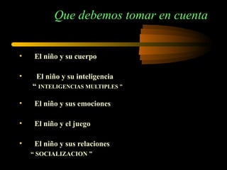 Que debemos tomar en cuenta El niño y su cuerpo El niño y su inteligencia  “  INTELIGENCIAS MULTIPLES ” El niño y sus emociones El niño y el juego El niño y sus relaciones  “  SOCIALIZACION ”  