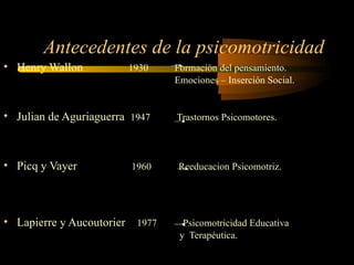 Antecedentes de la psicomotricidad Henry Wallon  1930  Formación del pensamiento.  Emociones – Inserción Social. Julian de Aguriaguerra  1947   Trastornos Psicomotores. Picq y Vayer   1960  Reeducacion Psicomotriz. Lapierre y Aucoutorier  1977  Psicomotricidad Educativa  y  Terapéutica. 