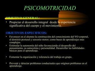 PSICOMOTRICIDAD OBJETIVO GENERAL : Propiciar el desarrollo integral  desde la experiencia significativa del cuerpo y el movimiento. OBJETIVOS ESPECIFICOS: Favorecer en el alumno la construcción del conocimiento del YO corporal, el dominio postural y sensorio motor; como bases de aprendizajes mas complejos. Estimular la autonomía del niño favoreciendo el desarrollo del pensamiento, su autoestima y personalidad. Desarrollar las habilidades básicas para el aprendizaje. Fomentar la organización y tolerancia del trabajo en grupo. Prevenir y detectar problemas conductuales que originen problemas en el aprendizaje. 