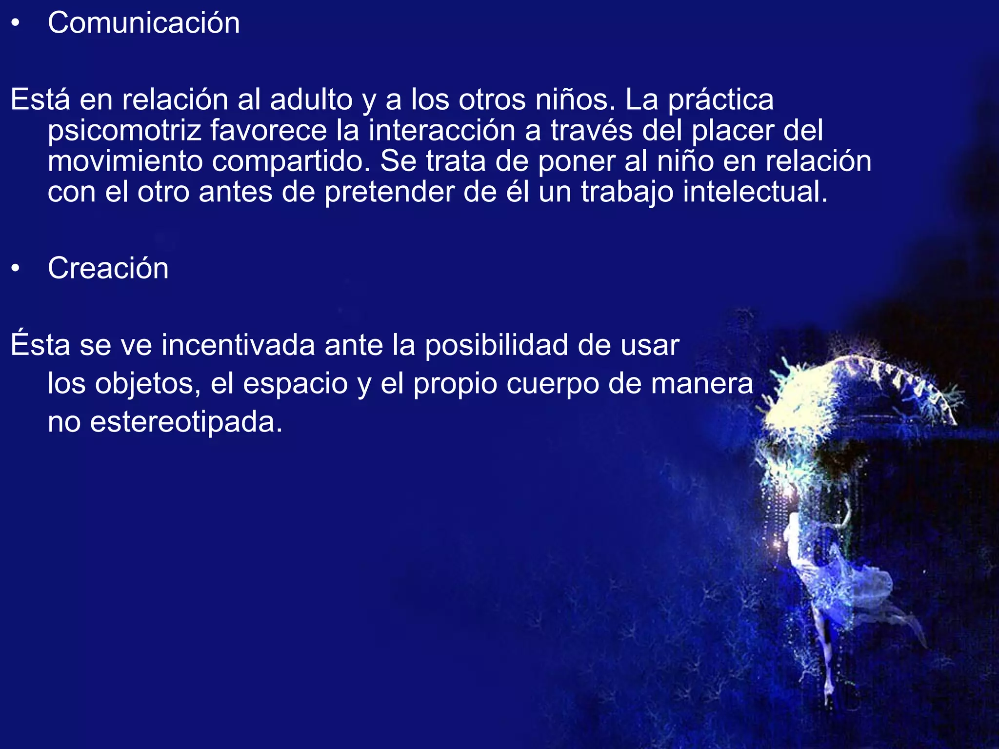 Comunicación Está en relación al adulto y a los otros niños. La práctica psicomotriz favorece la interacción a través del placer del movimiento compartido. Se trata de poner al niño en relación con el otro antes de pretender de él un trabajo intelectual. Creación Ésta se ve incentivada ante la posibilidad de usar  los objetos, el espacio y el propio cuerpo de manera  no estereotipada. 