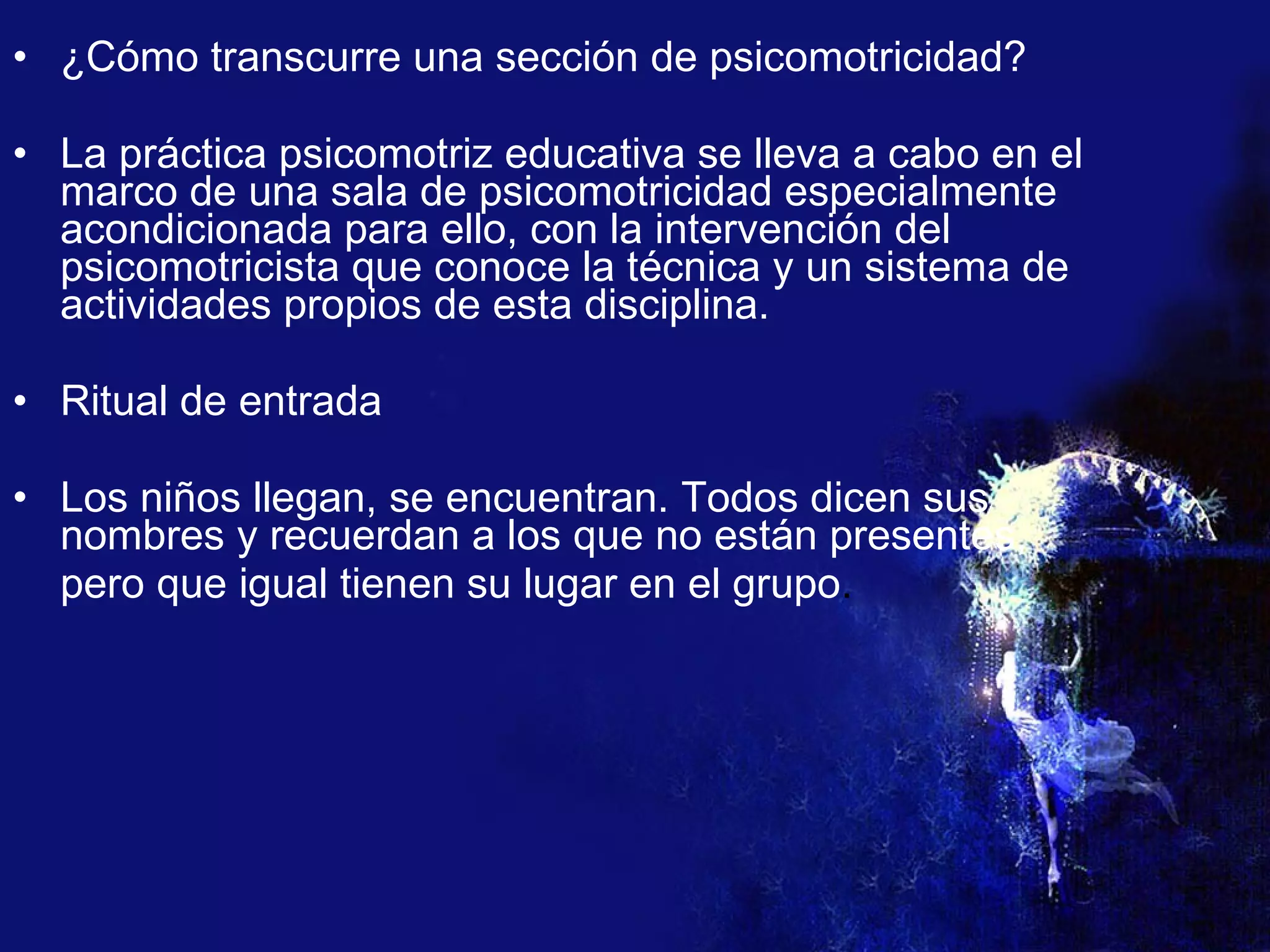 ¿Cómo transcurre una sección de psicomotricidad? La práctica psicomotriz educativa se lleva a cabo en el marco de una sala de psicomotricidad especialmente acondicionada para ello, con la intervención del psicomotricista que conoce la técnica y un sistema de actividades propios de esta disciplina. Ritual de entrada Los niños llegan, se encuentran. Todos dicen sus nombres y recuerdan a los que no están presentes,  pero que igual tienen su lugar en el grupo . 
