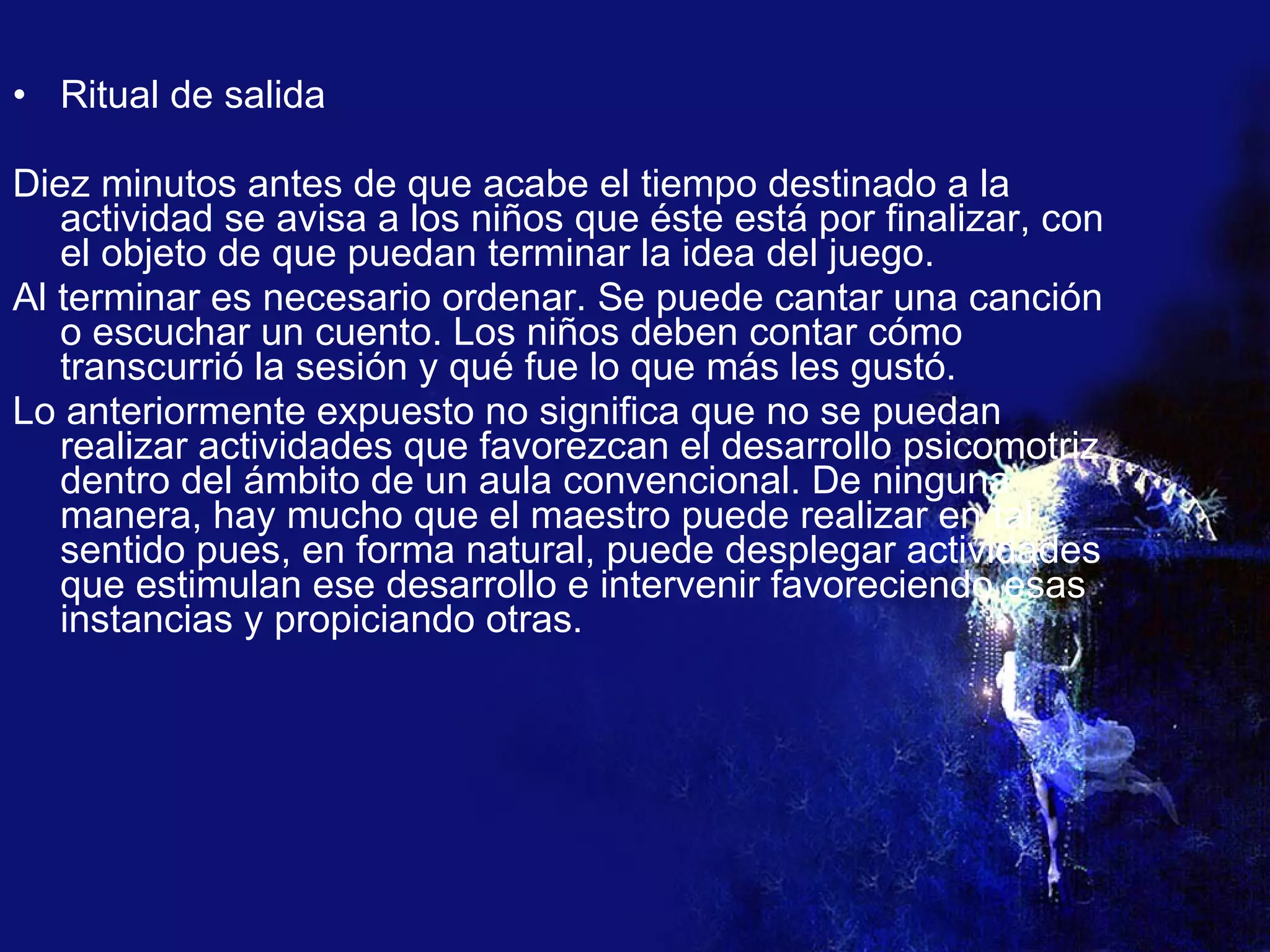Ritual de salida Diez minutos antes de que acabe el tiempo destinado a la actividad se avisa a los niños que éste está por finalizar, con el objeto de que puedan terminar la idea del juego. Al terminar es necesario ordenar. Se puede cantar una canción o escuchar un cuento. Los niños deben contar cómo transcurrió la sesión y qué fue lo que más les gustó. Lo anteriormente expuesto no significa que no se puedan realizar actividades que favorezcan el desarrollo psicomotriz dentro del ámbito de un aula convencional. De ninguna manera, hay mucho que el maestro puede realizar en tal sentido pues, en forma natural, puede desplegar actividades que estimulan ese desarrollo e intervenir favoreciendo esas instancias y propiciando otras. 