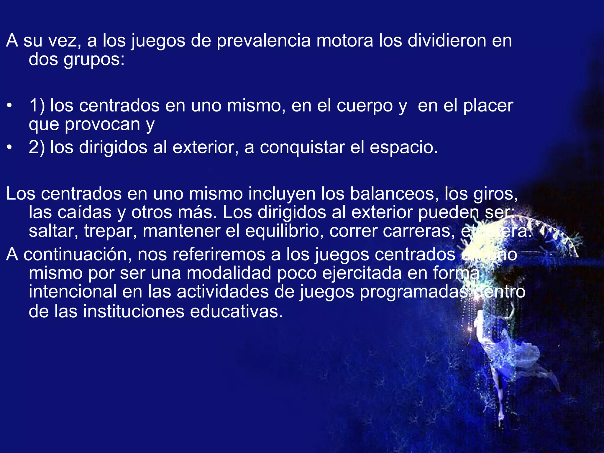 A su vez, a los juegos de prevalencia motora los dividieron en dos grupos: 1) los centrados en uno mismo, en el cuerpo y  en el placer que provocan y 2) los dirigidos al exterior, a conquistar el espacio. Los centrados en uno mismo incluyen los balanceos, los giros, las caídas y otros más. Los dirigidos al exterior pueden ser: saltar, trepar, mantener el equilibrio, correr carreras, etcétera.  A continuación, nos referiremos a los juegos centrados en uno mismo por ser una modalidad poco ejercitada en forma intencional en las actividades de juegos programadas dentro de las instituciones educativas.   
