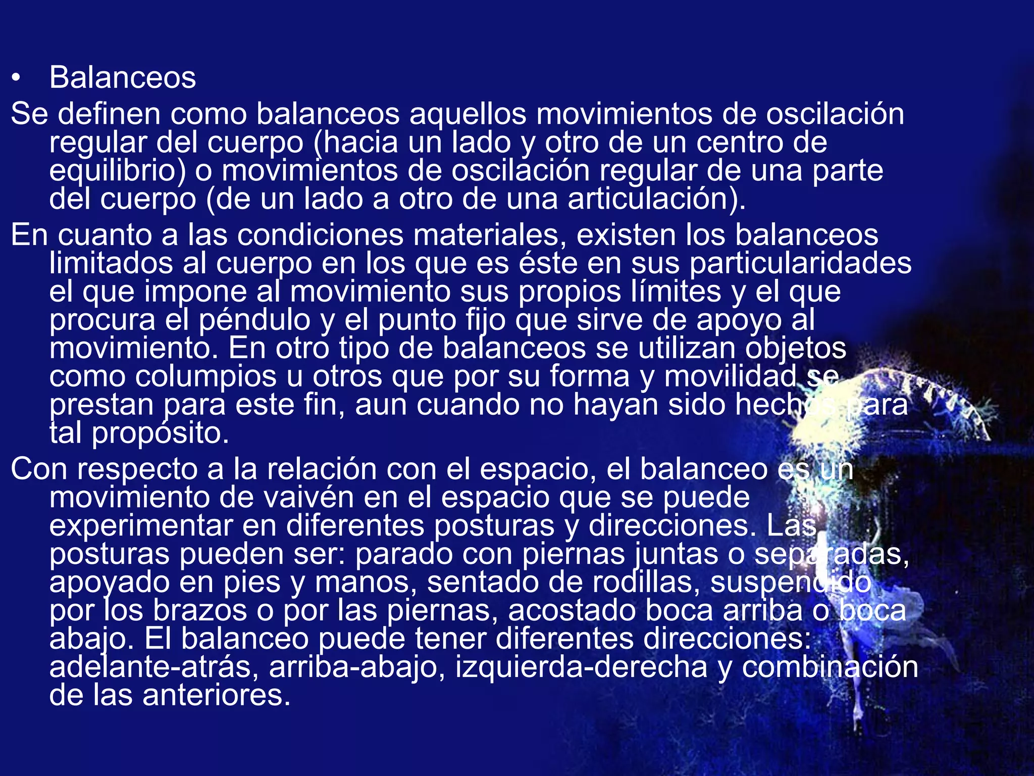 Balanceos Se definen como balanceos aquellos movimientos de oscilación regular del cuerpo (hacia un lado y otro de un centro de equilibrio) o movimientos de oscilación regular de una parte del cuerpo (de un lado a otro de una articulación). En cuanto a las condiciones materiales, existen los balanceos limitados al cuerpo en los que es éste en sus particularidades el que impone al movimiento sus propios límites y el que procura el péndulo y el punto fijo que sirve de apoyo al movimiento. En otro tipo de balanceos se utilizan objetos como columpios u otros que por su forma y movilidad se prestan para este fin, aun cuando no hayan sido hechos para tal propósito. Con respecto a la relación con el espacio, el balanceo es un movimiento de vaivén en el espacio que se puede experimentar en diferentes posturas y direcciones. Las posturas pueden ser: parado con piernas juntas o separadas, apoyado en pies y manos, sentado de rodillas, suspendido por los brazos o por las piernas, acostado boca arriba o boca abajo. El balanceo puede tener diferentes direcciones: adelante-atrás, arriba-abajo, izquierda-derecha y combinación de las anteriores. 